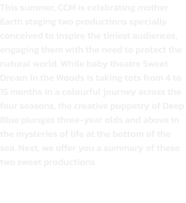 This summer, CCM is celebrating mother Earth staging two productions specially conceived to inspire the tiniest audiences, engaging them with the need to protect the natural world. While baby theatre Sweet Dream in the Woods is taking tots from 4 to 15 mon