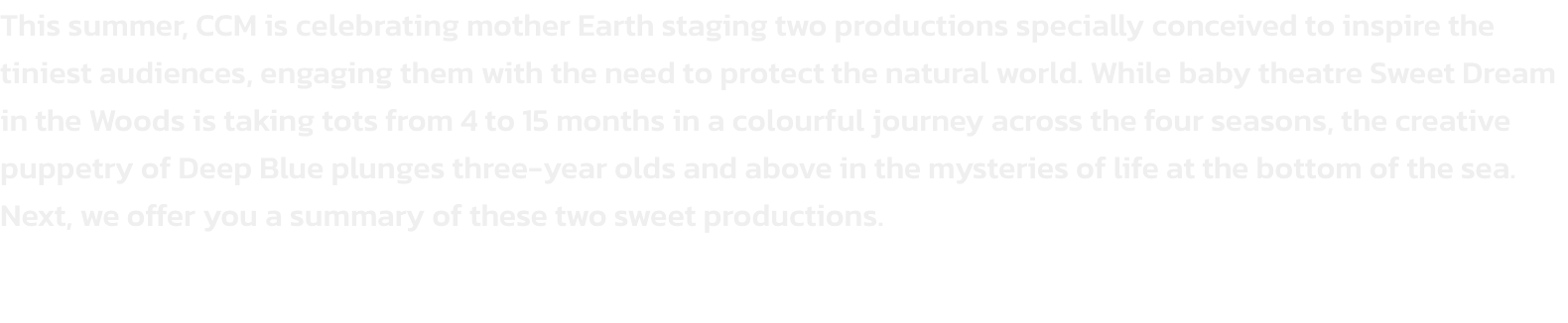 This summer, CCM is celebrating mother Earth staging two productions specially conceived to inspire the tiniest audiences, engaging them with the need to protect the natural world. While baby theatre Sweet Dream in the Woods is taking tots from 4 to 15 mon