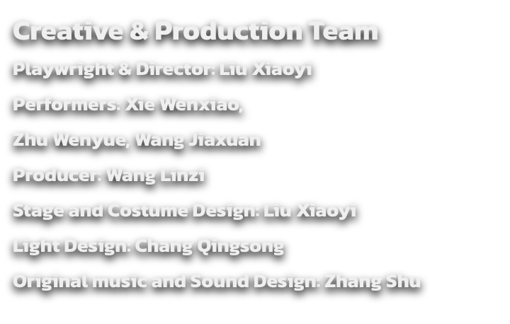 Creative & Production Team
Playwright & Director: Liu Xiaoyi
Performers: Xie Wenxiao, 
Zhu Wenyue, Wang Jiaxuan
Producer: Wang Linzi 
Stage and Costume Design: Liu Xiaoyi
Light Design: Chang Qingsong
Original music and Sound Design: Zhang Shu