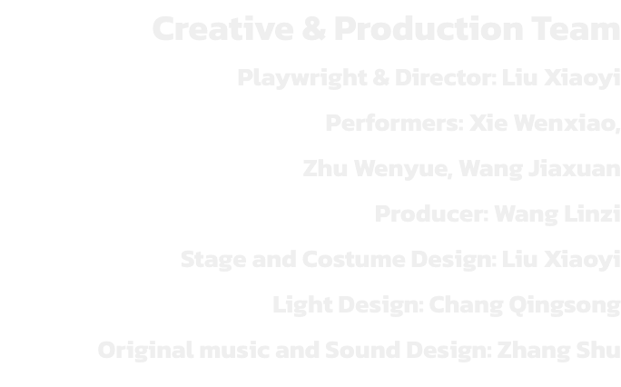 Creative & Production Team
Playwright & Director: Liu Xiaoyi
Performers: Xie Wenxiao, 
Zhu Wenyue, Wang Jiaxuan
Producer: Wang Linzi 
Stage and Costume Design: Liu Xiaoyi
Light Design: Chang Qingsong
Original music and Sound Design: Zhang Shu