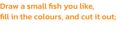 Draw a small fish you like, 
fill in the colours, and cut it out;