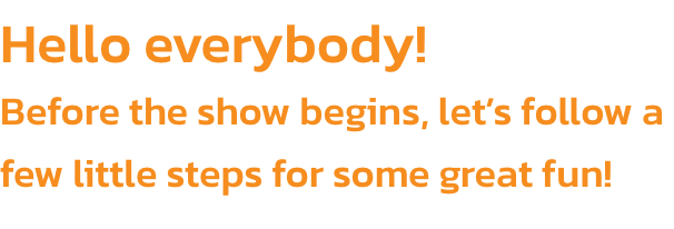 Hello everybody! 
Before the show begins, lets follow a few little steps for some great fun!