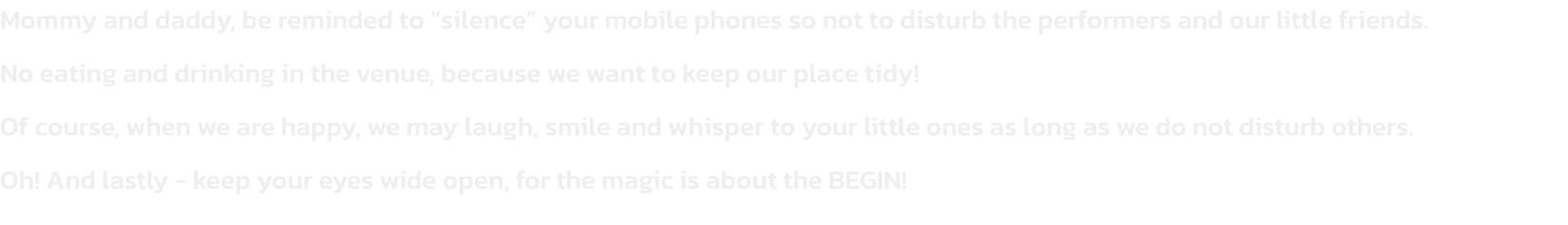 Mommy and daddy, be reminded to silence your mobile phones so not to disturb the performers and our little friends.
No eating and drinking in the venue, because we want to keep our place tidy!
Of course, when we are happy, we may laugh, smile and whisper
