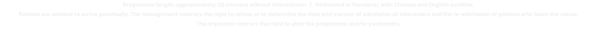 Programme length: approximately 50 minutes without intermission.  |   Performed in Mandarin, with Chinese and English surtitles.

Patrons are advised to arrive punctually. The management reserves the right to refuse or to determine the time and manner of a