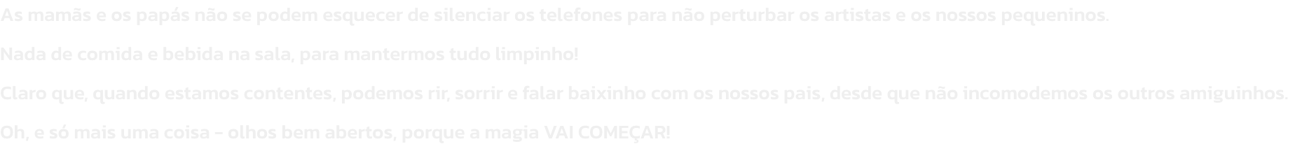 As mams e os paps no se podem esquecer de silenciar os telefones para no perturbar os artistas e os nossos pequeninos.
Nada de comida e bebida na sala, para mantermos tudo limpinho!
Claro que, quando estamos contentes, podemos rir, sorrir e falar baixi