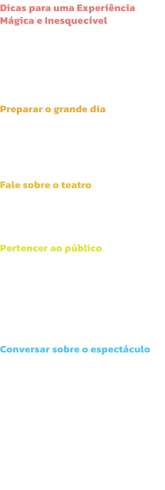 Dicas para uma Experincia Mgica e Inesquecvel
O entusiasmo de levar os midos a um espectculo comea logo em casa, muito antes do incio do espectculo! Aqui ficam algumas dicas para que os pais aproveitem da melhor forma e sem stress o tempo com os ma