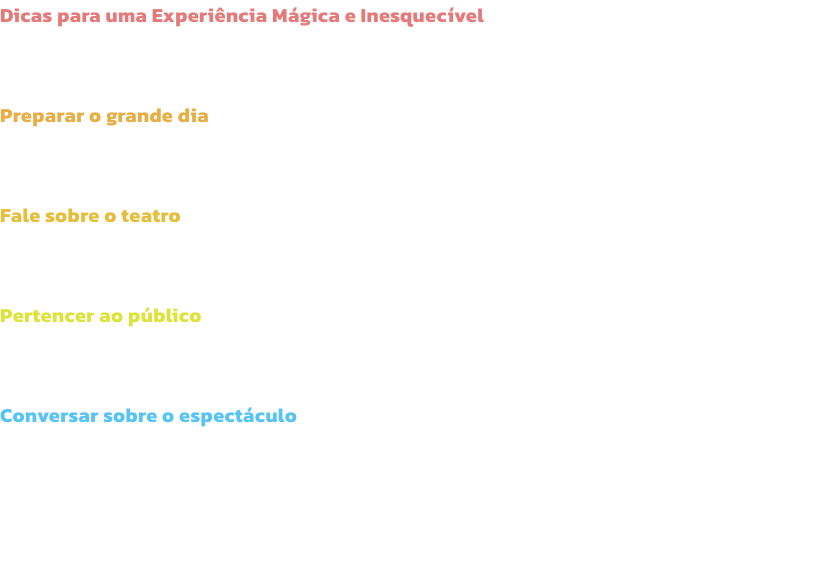 Dicas para uma Experincia Mgica e Inesquecvel
O entusiasmo de levar os midos a um espectculo comea logo em casa, muito antes do incio do espectculo! Aqui ficam algumas dicas para que os pais aproveitem da melhor forma e sem stress o tempo com os ma