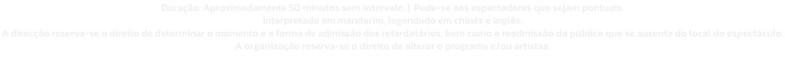 Durao: Aproximadamente 50 minutos sem intervalo. |  Pede-se aos espectadores que sejam pontuais. 
Interpretado em mandarim, legendado em chins e ingls. 
A direco reserva-se o direito de determinar o momento e a forma de admisso dos retardatrios, be