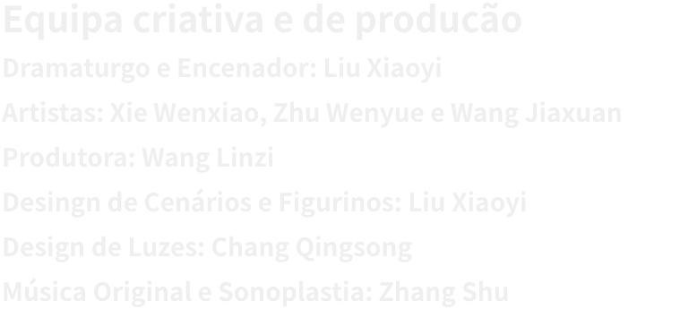 Equipa criativa e de produco
Dramaturgo e Encenador: Liu Xiaoyi 
Artistas: Xie Wenxiao, Zhu Wenyue e Wang Jiaxuan
Produtora: Wang Linzi
Desingn de Cenrios e Figurinos: Liu Xiaoyi 
Design de Luzes: Chang Qingsong
Msica Original e Sonoplastia: Zhang Shu