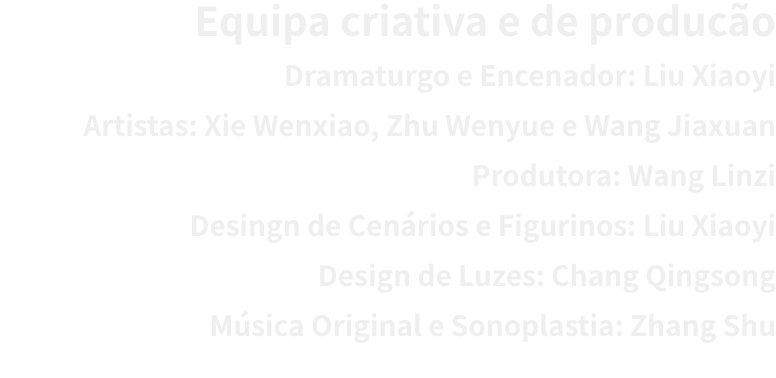 Equipa criativa e de produco
Dramaturgo e Encenador: Liu Xiaoyi 
Artistas: Xie Wenxiao, Zhu Wenyue e Wang Jiaxuan
Produtora: Wang Linzi
Desingn de Cenrios e Figurinos: Liu Xiaoyi 
Design de Luzes: Chang Qingsong
Msica Original e Sonoplastia: Zhang Shu
