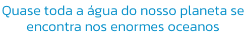 Quase toda a gua do nosso planeta se 
encontra nos enormes oceanos