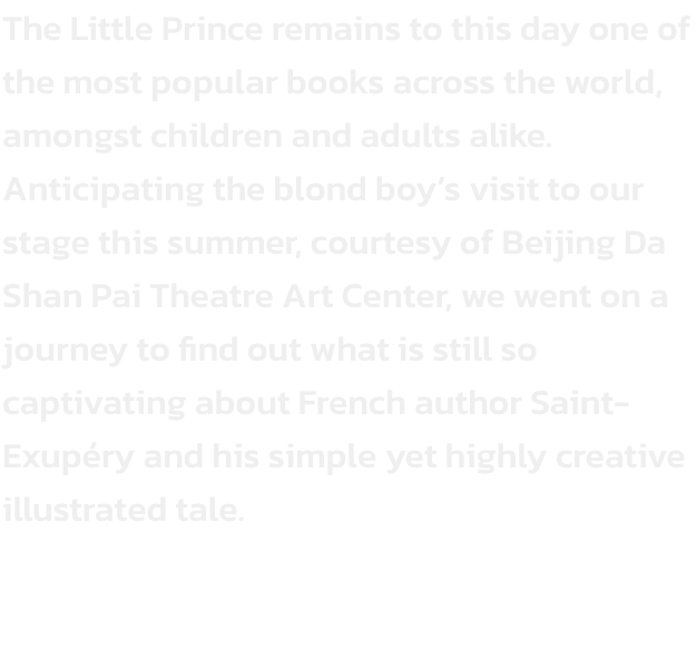 The Little Prince remains to this day one of the most popular books across the world, amongst children and adults alike. Anticipating the blond boys visit to our stage this summer, courtesy of Beijing Da Shan Pai Theatre Art Center, we went on a journey t