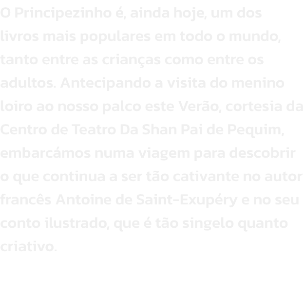 O Principezinho , ainda hoje, um dos livros mais populares em todo o mundo, tanto entre as crianas como entre os adultos. Antecipando a visita do menino loiro ao nosso palco este Vero, cortesia da Centro de Teatro Da Shan Pai de Pequim, embarcmos numa 