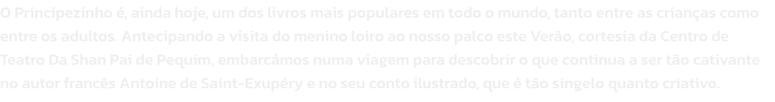 O Principezinho , ainda hoje, um dos livros mais populares em todo o mundo, tanto entre as crianas como entre os adultos. Antecipando a visita do menino loiro ao nosso palco este Vero, cortesia da Centro de Teatro Da Shan Pai de Pequim, embarcmos numa 