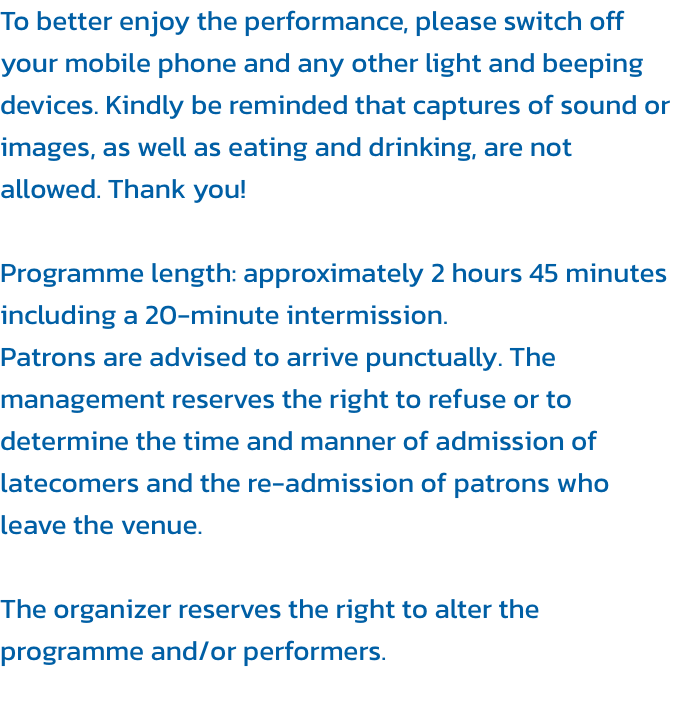 To better enjoy the performance, please switch off your mobile phone and any other light and beeping devices. Kindly be reminded that captures of sound or images, as well as eating and drinking, are not allowed. Thank you!

Programme length: approximately 