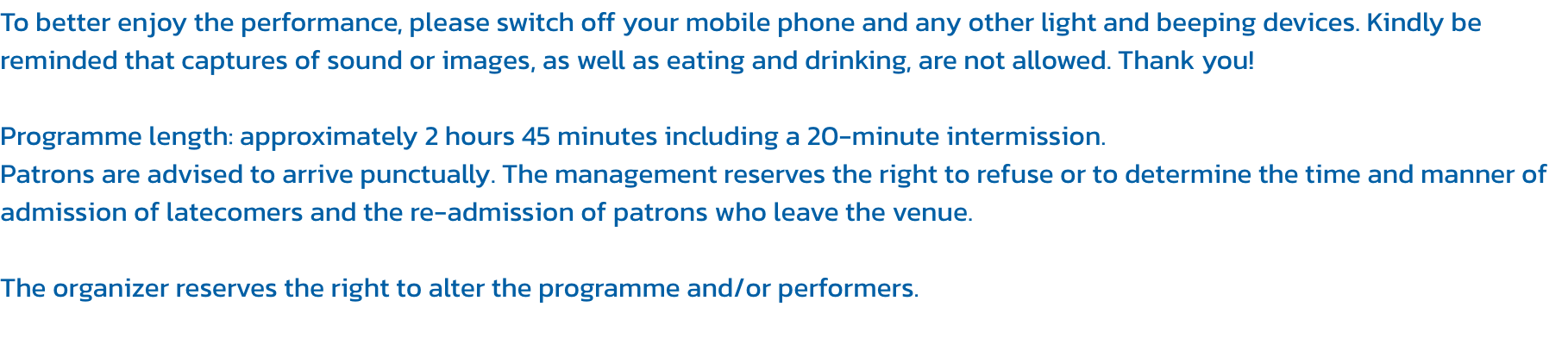 To better enjoy the performance, please switch off your mobile phone and any other light and beeping devices. Kindly be reminded that captures of sound or images, as well as eating and drinking, are not allowed. Thank you!

Programme length: approximately 