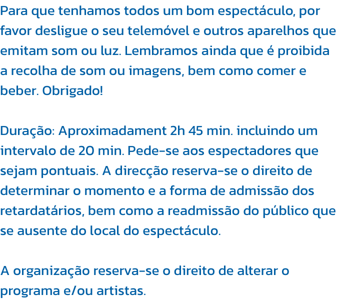 Para que tenhamos todos um bom espectculo, por favor desligue o seu telemvel e outros aparelhos que emitam som ou luz. Lembramos ainda que  proibida a recolha de som ou imagens, bem como comer e beber. Obrigado!

Durao: Aproximadament 2h 45 min. inclu