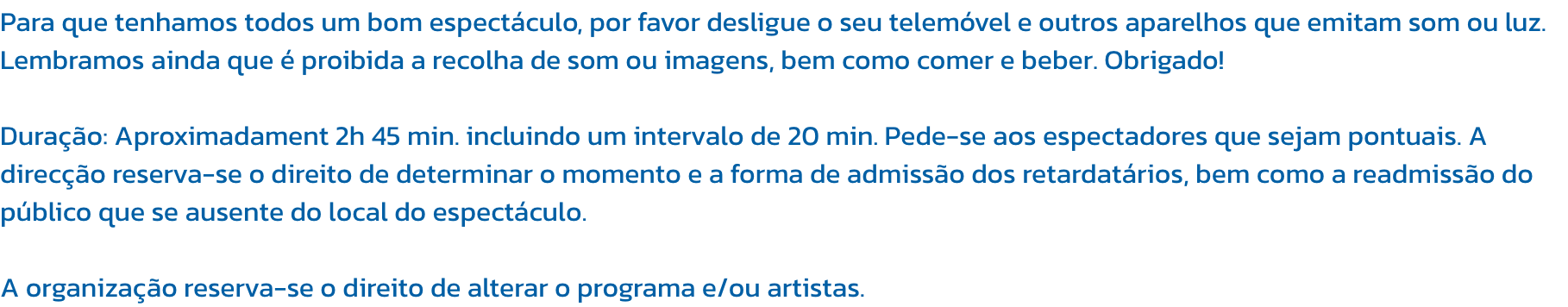 Para que tenhamos todos um bom espectculo, por favor desligue o seu telemvel e outros aparelhos que emitam som ou luz. Lembramos ainda que  proibida a recolha de som ou imagens, bem como comer e beber. Obrigado!

Durao: Aproximadament 2h 45 min. inclu