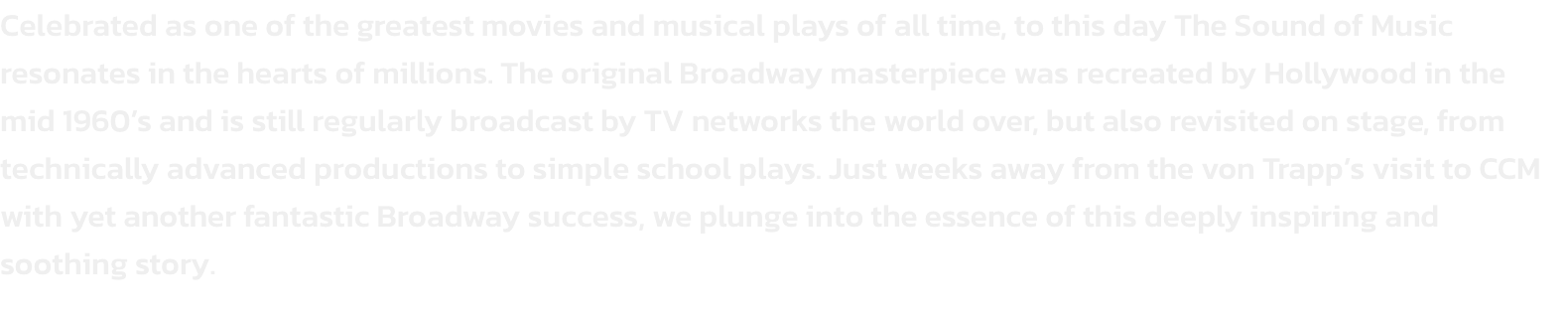 Celebrated as one of the greatest movies and musical plays of all time, to this day The Sound of Music resonates in the hearts of millions. The original Broadway masterpiece was recreated by Hollywood in the mid 1960s and is still regularly broadcast by T
