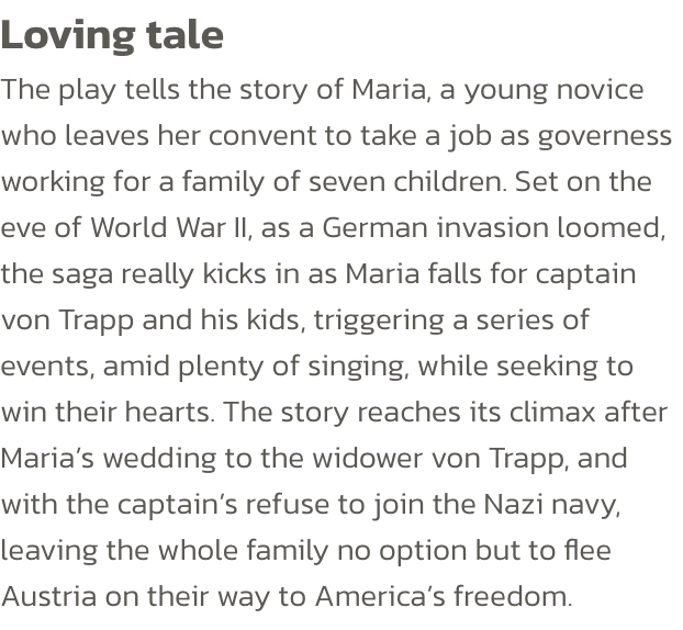 Loving tale
The play tells the story of Maria, a young novice who leaves her convent to take a job as governess working for a family of seven children. Set on the eve of World War II, as a German invasion loomed, the saga really kicks in as Maria falls for