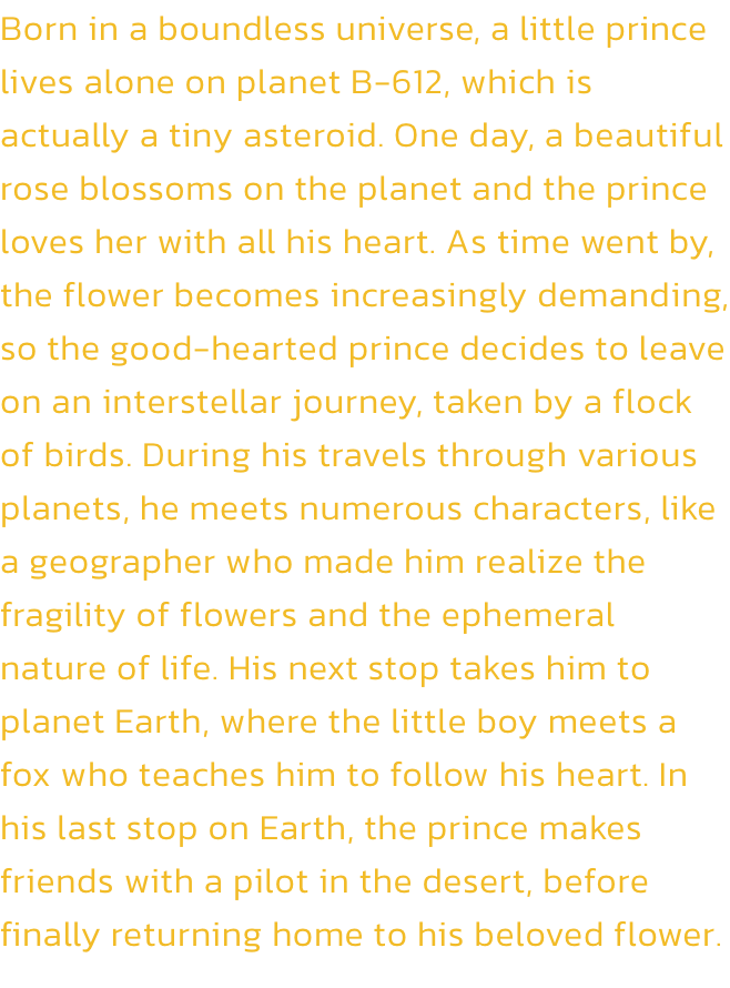 Born in a boundless universe, a little prince lives alone on planet B-612, which is actually a tiny asteroid. One day, a beautiful rose blossoms on the planet and the prince loves her with all his heart. As time went by, the flower becomes increasingly dem