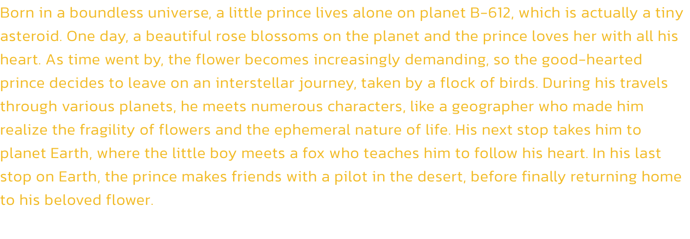 Born in a boundless universe, a little prince lives alone on planet B-612, which is actually a tiny asteroid. One day, a beautiful rose blossoms on the planet and the prince loves her with all his heart. As time went by, the flower becomes increasingly dem