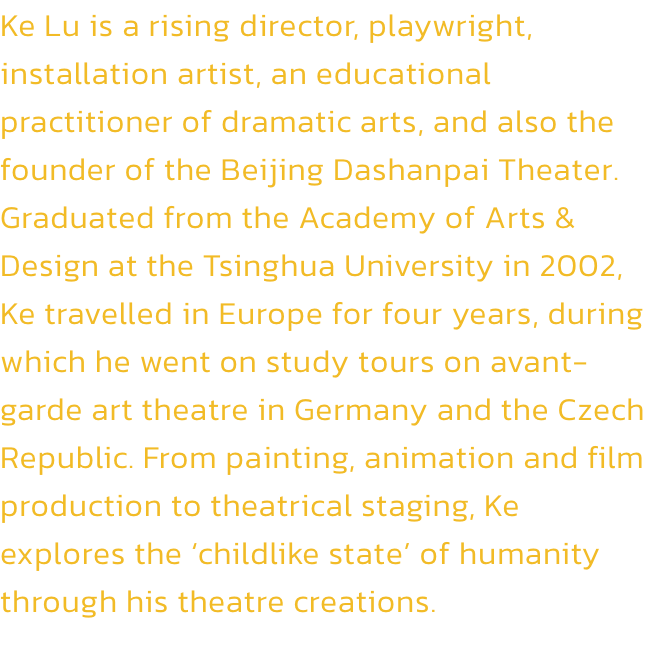 Ke Lu is a rising director, playwright, installation artist, an educational practitioner of dramatic arts, and also the founder of the Beijing Dashanpai Theater. Graduated from the Academy of Arts & Design at the Tsinghua University in 2002, Ke travelled i