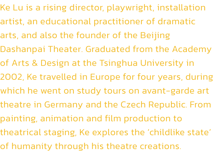 Ke Lu is a rising director, playwright, installation artist, an educational practitioner of dramatic arts, and also the founder of the Beijing Dashanpai Theater. Graduated from the Academy of Arts & Design at the Tsinghua University in 2002, Ke travelled i
