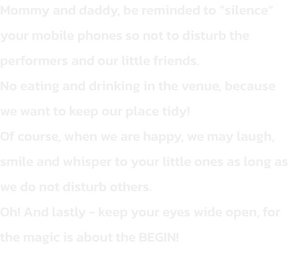 Mommy and daddy, be reminded to silence your mobile phones so not to disturb the performers and our little friends.
No eating and drinking in the venue, because we want to keep our place tidy!
Of course, when we are happy, we may laugh, smile and whisper