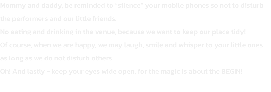Mommy and daddy, be reminded to silence your mobile phones so not to disturb the performers and our little friends.
No eating and drinking in the venue, because we want to keep our place tidy!
Of course, when we are happy, we may laugh, smile and whisper