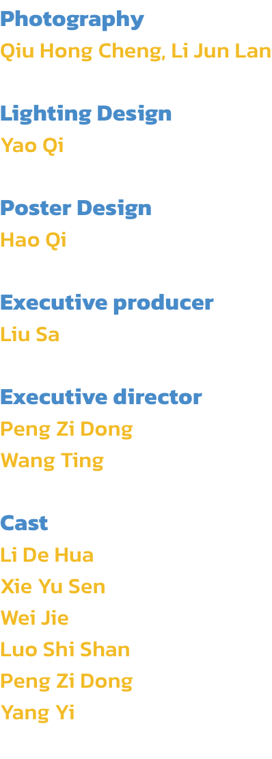 Photography
Qiu Hong Cheng, Li Jun Lan

Lighting Design
Yao Qi

Poster Design
Hao Qi

Executive producer
Liu Sa 

Executive director
Peng Zi Dong
Wang Ting

Cast
Li De Hua
Xie Yu Sen
Wei Jie
Luo Shi Shan
Peng Zi Dong 
Yang Yi
