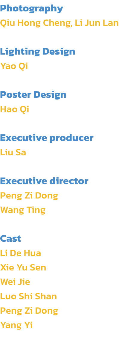 Photography
Qiu Hong Cheng, Li Jun Lan

Lighting Design
Yao Qi

Poster Design
Hao Qi

Executive producer
Liu Sa 

Executive director
Peng Zi Dong
Wang Ting

Cast
Li De Hua
Xie Yu Sen
Wei Jie
Luo Shi Shan
Peng Zi Dong 
Yang Yi
