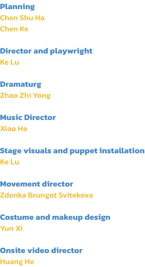 Planning
Chen Shu Ha
Chen Ke

Director and playwright
Ke Lu

Dramaturg
Zhao Zhi Yong

Music Director
Xiao He

Stage visuals and puppet installation
Ke Lu

Movement director 
Zdenka Brungot Svitekova

Costume and makeup design
Yun Xi

Onsite video director
