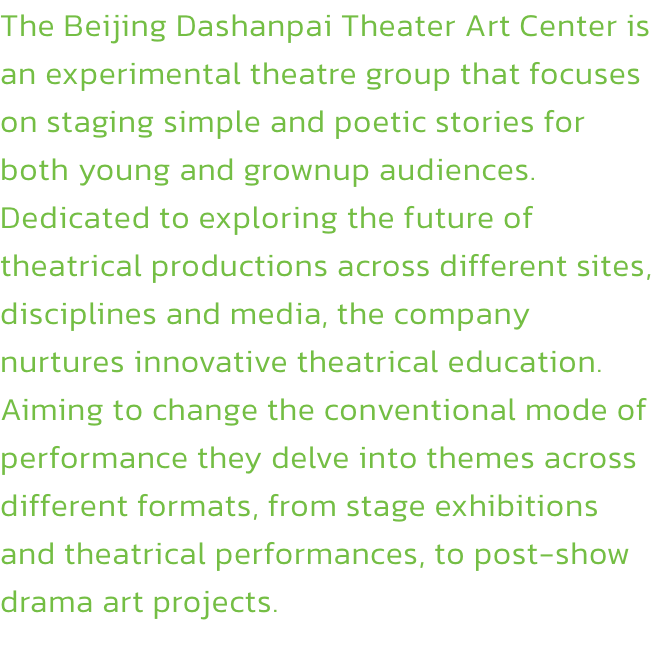 The Beijing Dashanpai Theater Art Center is an experimental theatre group that focuses on staging simple and poetic stories for both young and grownup audiences. Dedicated to exploring the future of theatrical productions across different sites, discipline