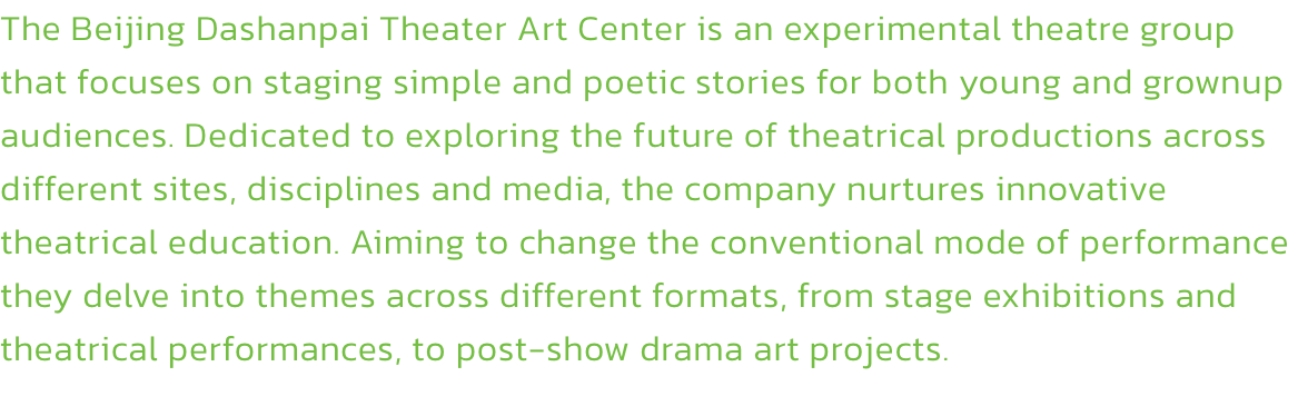 The Beijing Dashanpai Theater Art Center is an experimental theatre group that focuses on staging simple and poetic stories for both young and grownup audiences. Dedicated to exploring the future of theatrical productions across different sites, discipline