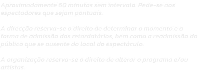 Aproximadamente 60 minutos sem intervalo. Pede-se aos espectadores que sejam pontuais. 

A direco reserva-se o direito de determinar o momento e a forma de admisso dos retardatrios, bem como a readmisso do pblico que se ausente do local do espectcul