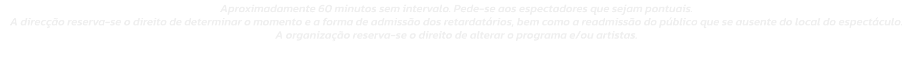 Aproximadamente 60 minutos sem intervalo. Pede-se aos espectadores que sejam pontuais. 
A direco reserva-se o direito de determinar o momento e a forma de admisso dos retardatrios, bem como a readmisso do pblico que se ausente do local do espectculo