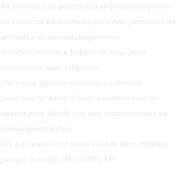 As mams e os paps no se podem esquecer de silenciar os telefones para no perturbar os artistas e os nossos pequeninos.
Nada de comida e bebida na sala, para mantermos tudo limpinho!
Claro que, quando estamos contentes, podemos rir, sorrir e falar baixi