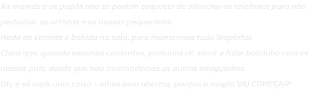 As mams e os paps no se podem esquecer de silenciar os telefones para no perturbar os artistas e os nossos pequeninos.
Nada de comida e bebida na sala, para mantermos tudo limpinho!
Claro que, quando estamos contentes, podemos rir, sorrir e falar baixi