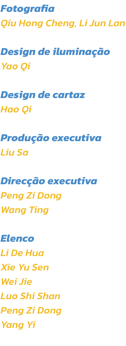 Fotografia
Qiu Hong Cheng, Li Jun Lan

Design de iluminao
Yao Qi

Design de cartaz
Hao Qi

Produo executiva
Liu Sa 

Direco executiva
Peng Zi Dong
Wang Ting

Elenco
Li De Hua
Xie Yu Sen
Wei Jie
Luo Shi Shan
Peng Zi Dong
Yang Yi
