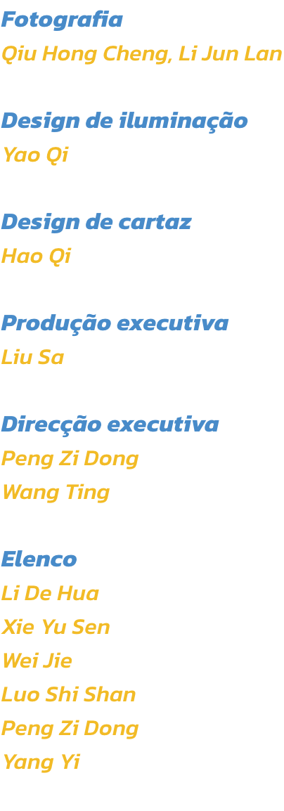 Fotografia
Qiu Hong Cheng, Li Jun Lan

Design de iluminao
Yao Qi

Design de cartaz
Hao Qi

Produo executiva
Liu Sa 

Direco executiva
Peng Zi Dong
Wang Ting

Elenco
Li De Hua
Xie Yu Sen
Wei Jie
Luo Shi Shan
Peng Zi Dong
Yang Yi
