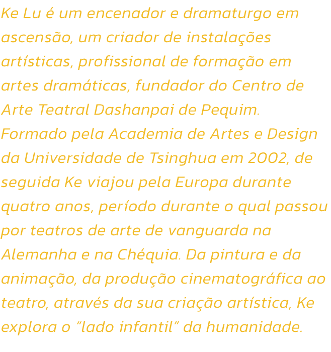 Ke Lu  um encenador e dramaturgo em ascenso, um criador de instalaes artsticas, profissional de formao em artes dramticas, fundador do Centro de Arte Teatral Dashanpai de Pequim. Formado pela Academia de Artes e Design da Universidade de Tsinghua e