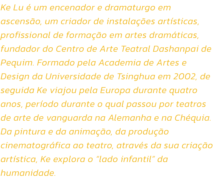 Ke Lu  um encenador e dramaturgo em ascenso, um criador de instalaes artsticas, profissional de formao em artes dramticas, fundador do Centro de Arte Teatral Dashanpai de Pequim. Formado pela Academia de Artes e Design da Universidade de Tsinghua e