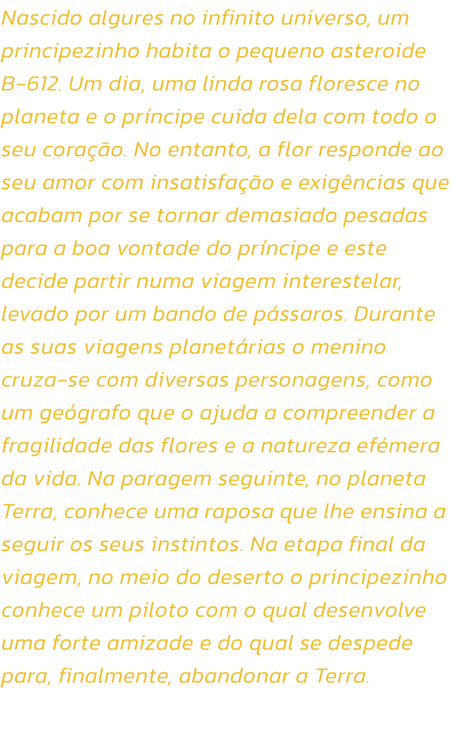 Nascido algures no infinito universo, um principezinho habita o pequeno asteroide B-612. Um dia, uma linda rosa floresce no planeta e o prncipe cuida dela com todo o seu corao. No entanto, a flor responde ao seu amor com insatisfao e exigncias que ac