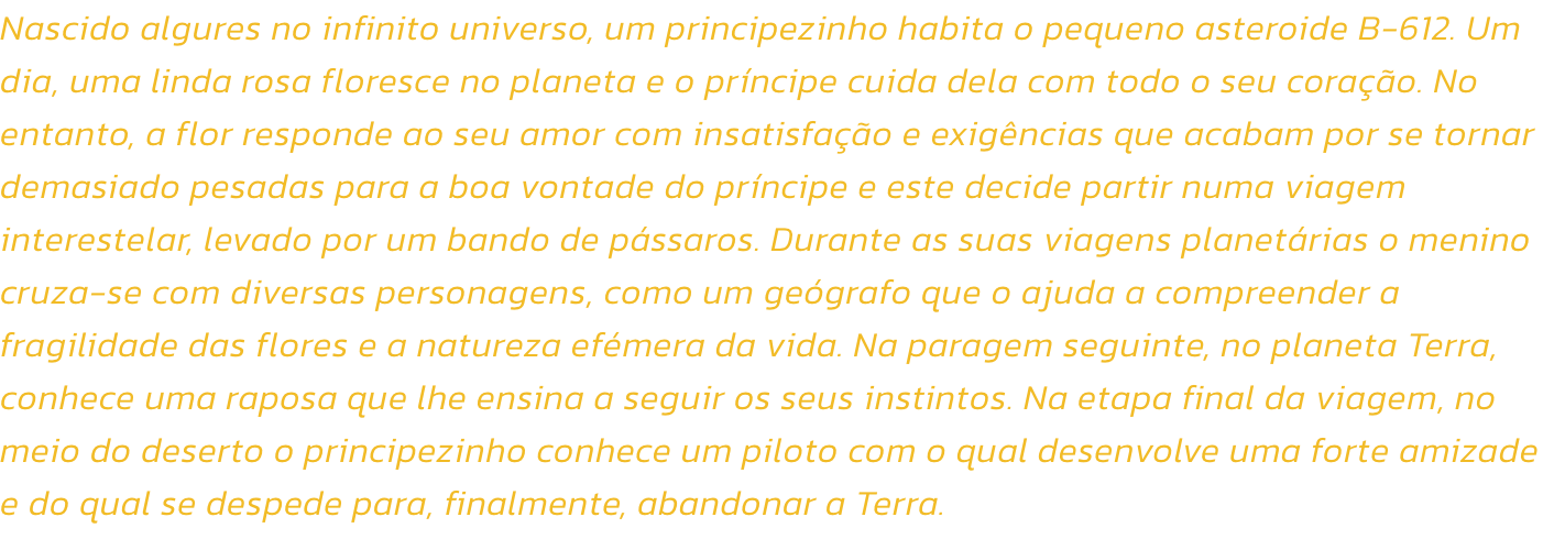 Nascido algures no infinito universo, um principezinho habita o pequeno asteroide B-612. Um dia, uma linda rosa floresce no planeta e o prncipe cuida dela com todo o seu corao. No entanto, a flor responde ao seu amor com insatisfao e exigncias que ac