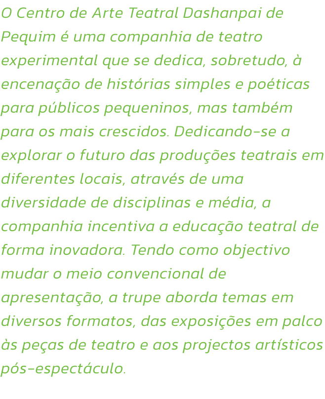 O Centro de Arte Teatral Dashanpai de Pequim  uma companhia de teatro experimental que se dedica, sobretudo,  encenao de histrias simples e poticas para pblicos pequeninos, mas tambm para os mais crescidos. Dedicando-se a explorar o futuro das prod