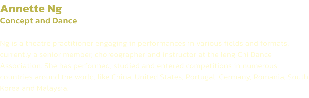 Annette Ng
Concept and Dance

Ng is a theatre practitioner engaging in performances in various fields and formats, currently a senior member, choreographer and instructor at the Ieng Chi Dance Association. She has performed, studied and entered competition