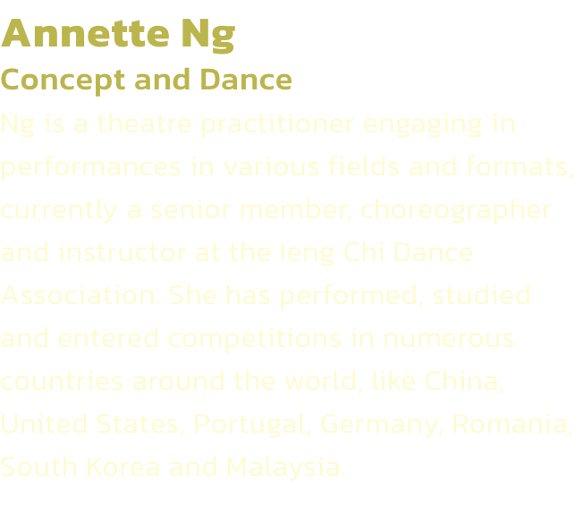 Annette Ng
Concept and Dance
Ng is a theatre practitioner engaging in performances in various fields and formats, currently a senior member, choreographer and instructor at the Ieng Chi Dance Association. She has performed, studied and entered competitions