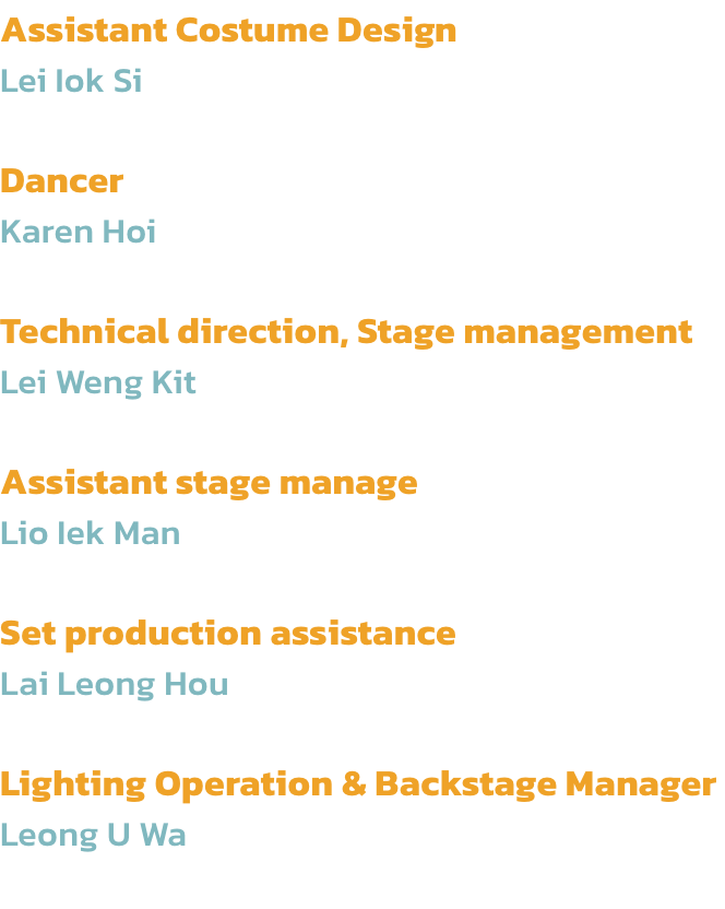 Assistant Costume Design
Lei Iok Si

Dancer
Karen Hoi

Technical direction, Stage management 
Lei Weng Kit

Assistant stage manage
Lio Iek Man

Set production assistance 
Lai Leong Hou

Lighting Operation & Backstage Manager 
Leong U Wa
