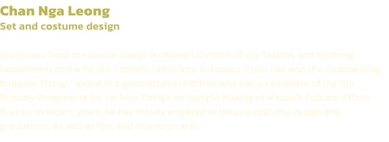 Chan Nga Leong
Set and costume design 

Graduated from the textile design (knitwear) division of the Textiles and Clothing Department at the Fu Jen Catholic University in Taiwan, Chan has won the Outstanding Knitwear Design award in a graduation exhibiti